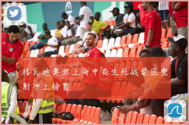 格瓦迪奥尔上海申花生死战禁区兜射冲上榜首