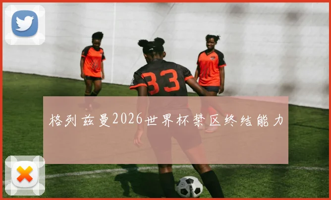 格列兹曼2026世界杯禁区终结能力