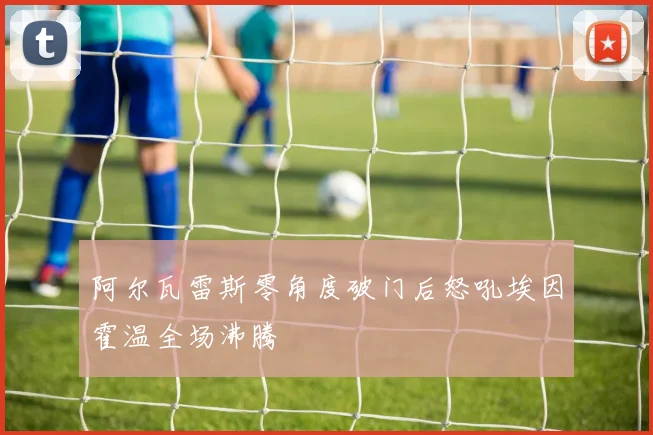 阿尔瓦雷斯零角度破门后怒吼埃因霍温全场沸腾