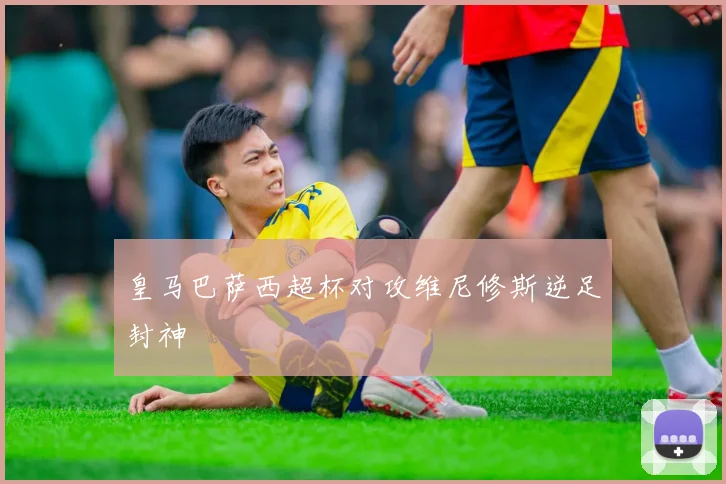 皇马巴萨西超杯对攻维尼修斯逆足封神