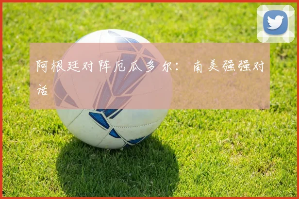 阿根廷对阵厄瓜多尔:南美强强对话