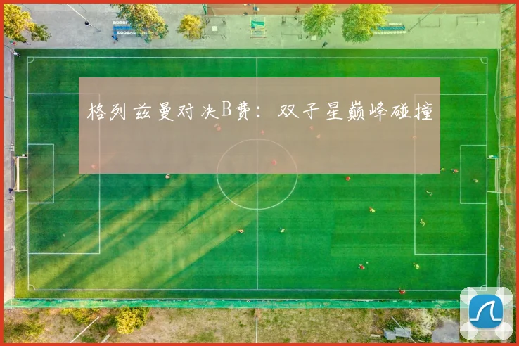 格列兹曼对决B费:双子星巅峰碰撞