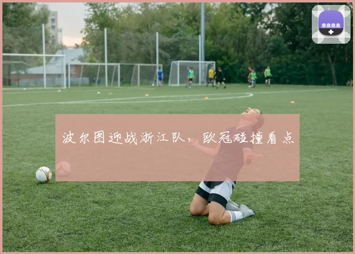波尔图迎战浙江队，欧冠碰撞看点
