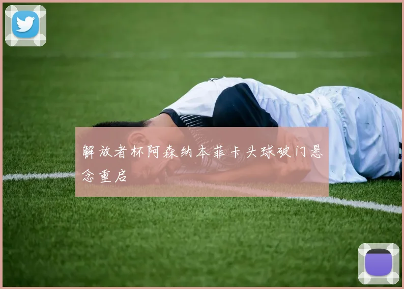 解放者杯阿森纳本菲卡头球破门悬念重启