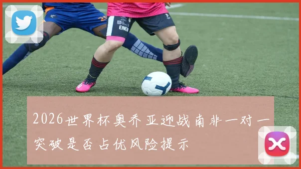 2026世界杯奥乔亚迎战南非一对一突破是否占优风险提示