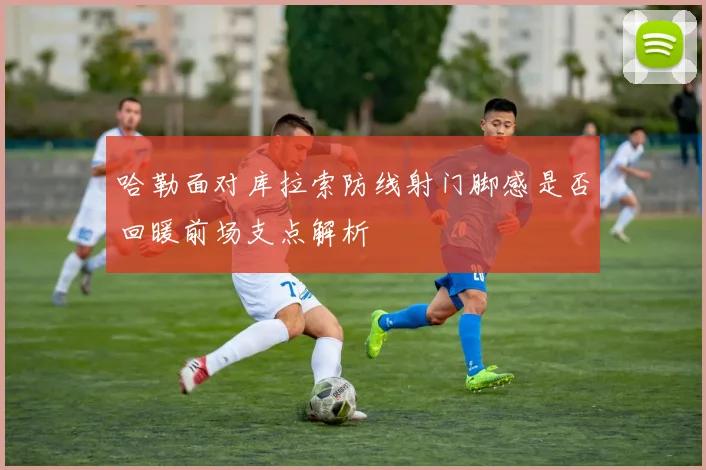 哈勒面对库拉索防线射门脚感是否回暖前场支点解析