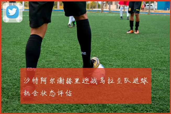 沙特阿尔谢赫里迎战乌拉圭队进球机会状态评估