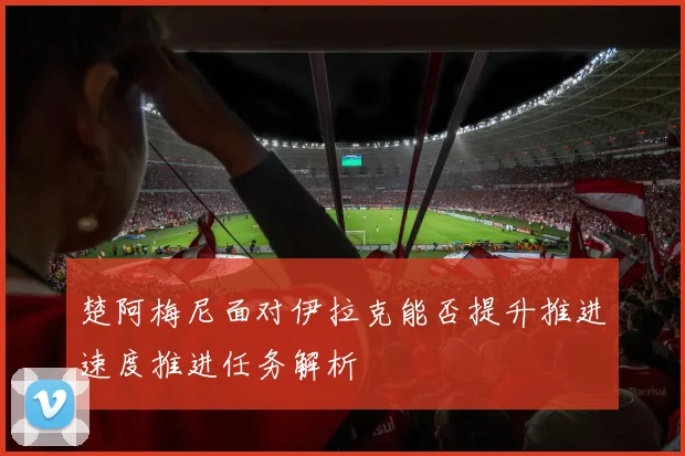 楚阿梅尼面对伊拉克能否提升推进速度推进任务解析