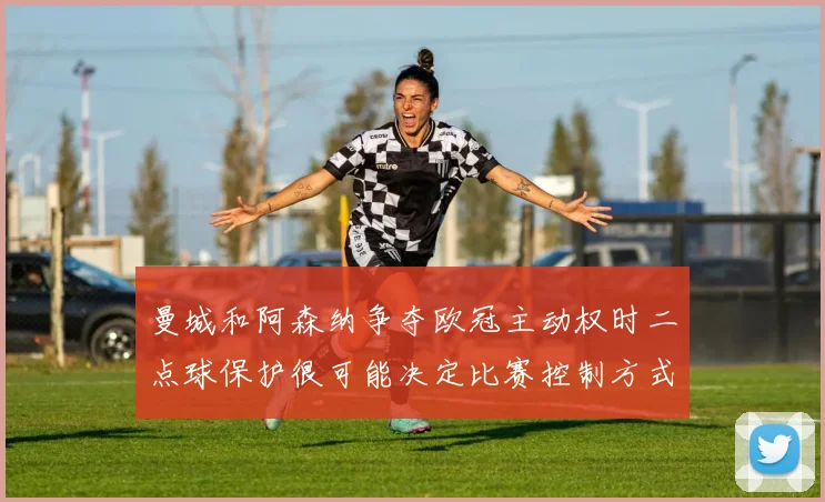 曼城和阿森纳争夺欧冠主动权时二点球保护很可能决定比赛控制方式