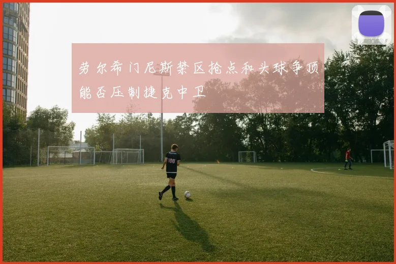 劳尔希门尼斯禁区抢点和头球争顶能否压制捷克中卫