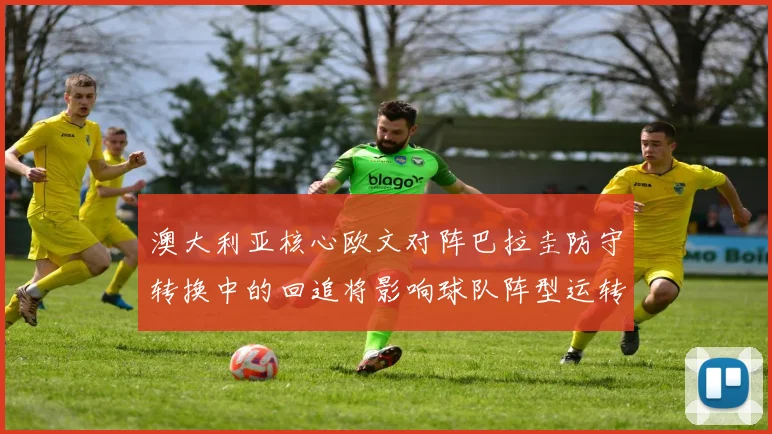 澳大利亚核心欧文对阵巴拉圭防守转换中的回追将影响球队阵型运转