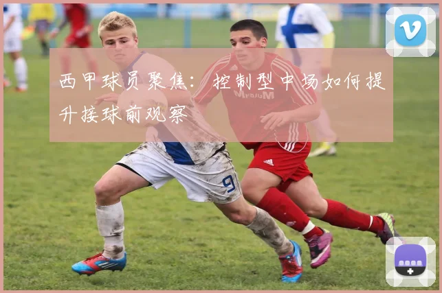 西甲球员聚焦：控制型中场如何提升接球前观察