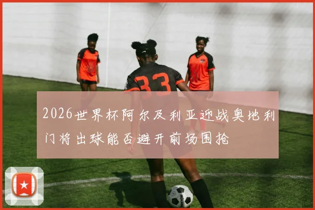 2026世界杯阿尔及利亚迎战奥地利门将出球能否避开前场围抢