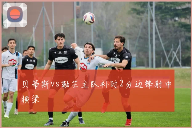贝蒂斯vs勒芒主队补时2分边锋射中横梁