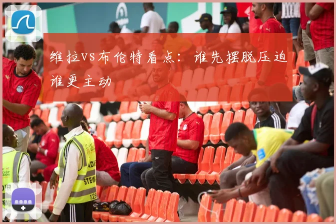 维拉vs布伦特看点：谁先摆脱压迫谁更主动
