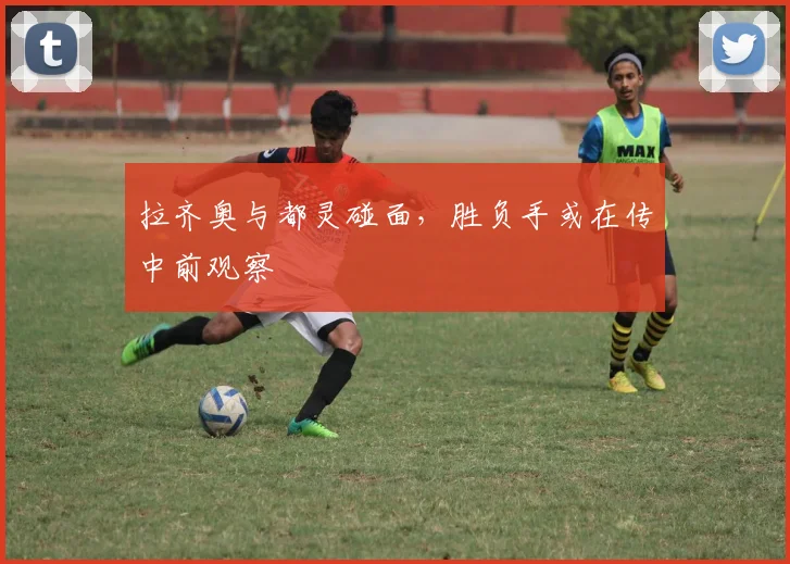 拉齐奥与都灵碰面,胜负手或在传中前观察
