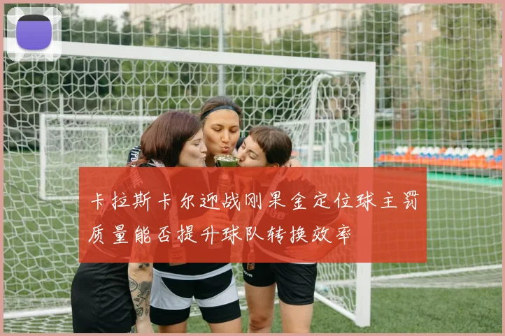 卡拉斯卡尔迎战刚果金定位球主罚质量能否提升球队转换效率